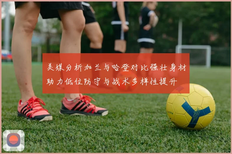 美媒分析加兰与哈登对比强壮身材助力低位防守与战术多样性提升