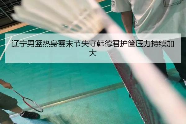 辽宁男篮热身赛末节失守韩德君护筐压力持续加大