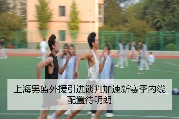 上海男篮外援引进谈判加速新赛季内线配置待明朗