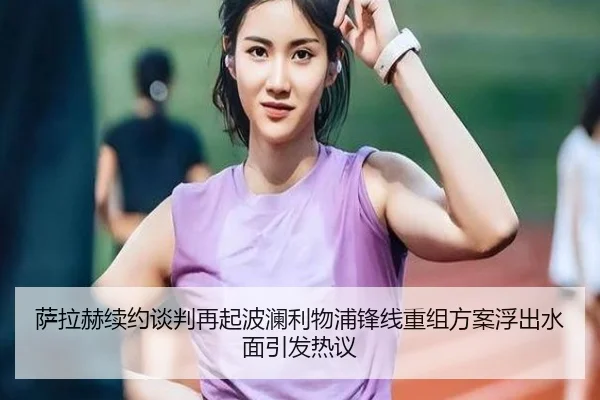 萨拉赫续约谈判再起波澜利物浦锋线重组方案浮出水面引发热议